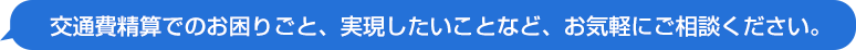 交通費精算でのお困りごと、実現したいことなど、お気軽にご相談ください。