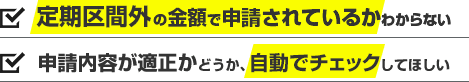 定期区間外の金額で申請されているかわからない。申請内容が適正かどうか、自動でチェックしてほしい