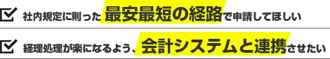 社内規定に則った 最安最短の経路で申請してほしい。経理処理が楽になるよう、会計システムと連携させたい